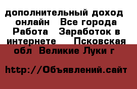 дополнительный доход  онлайн - Все города Работа » Заработок в интернете   . Псковская обл.,Великие Луки г.